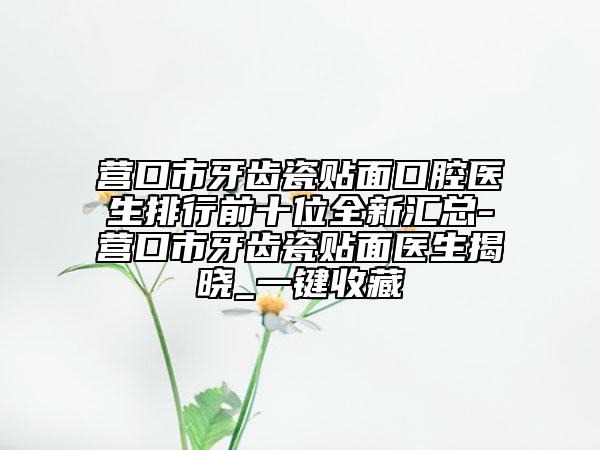 营口市牙齿瓷贴面口腔医生排行前十位全新汇总-营口市牙齿瓷贴面医生揭晓_一键收藏