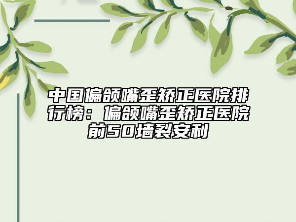 中国偏颌嘴歪矫正医院排行榜：偏颌嘴歪矫正医院前50墙裂安利