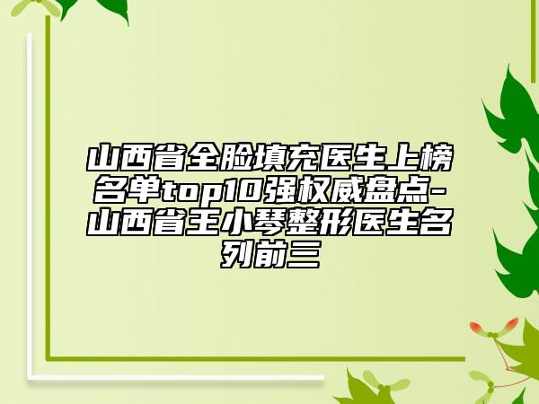 山西省全脸填充医生上榜名单top10强权威盘点-山西省王小琴整形医生名列前三