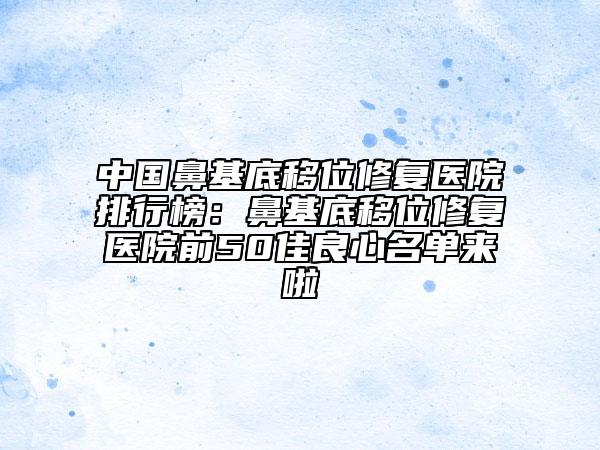 中国鼻基底移位修复医院排行榜：鼻基底移位修复医院前50佳良心名单来啦