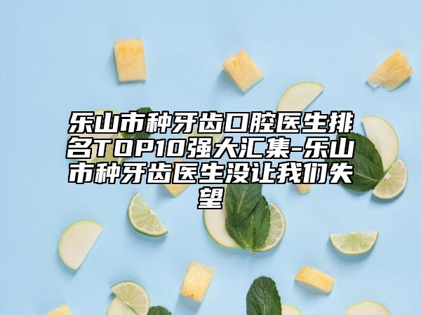 乐山市种牙齿口腔医生排名TOP10强大汇集-乐山市种牙齿医生没让我们失望