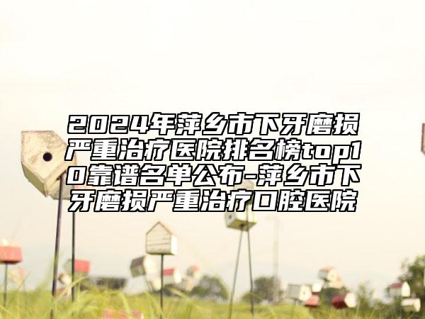 2024年萍乡市下牙磨损严重治疗医院排名榜top10靠谱名单公布-萍乡市下牙磨损严重治疗口腔医院