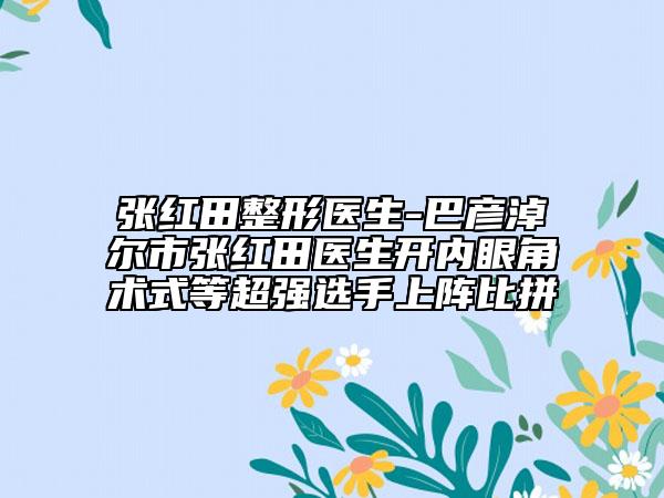 张红田整形医生-巴彦淖尔市张红田医生开内眼角术式等超强选手上阵比拼