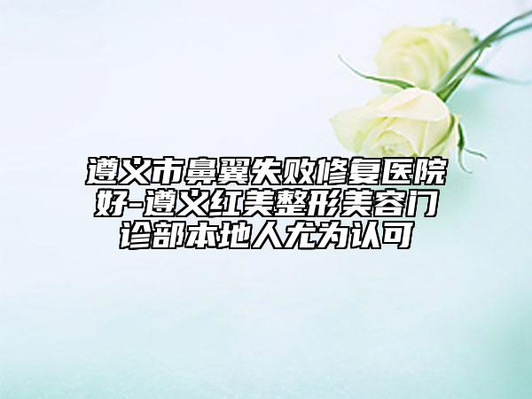 遵义市鼻翼失败修复医院好-遵义红美整形美容门诊部本地人尤为认可