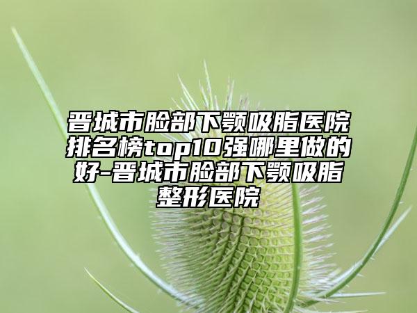 晋城市脸部下颚吸脂医院排名榜top10强哪里做的好-晋城市脸部下颚吸脂整形医院