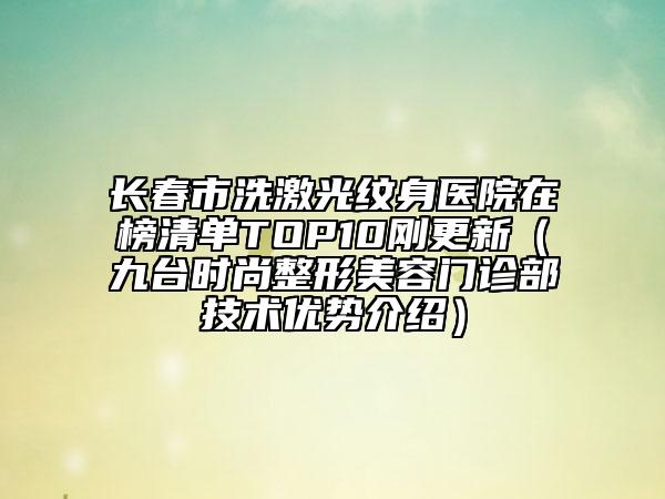 长春市洗激光纹身医院在榜清单TOP10刚更新（九台时尚整形美容门诊部技术优势介绍）