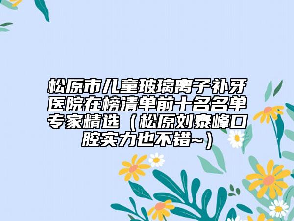 松原市儿童玻璃离子补牙医院在榜清单前十名名单专家精选（松原刘泰峰口腔实力也不错~）