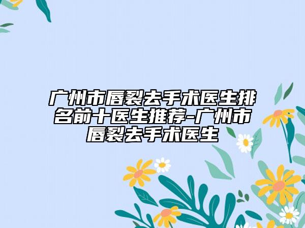 广州市唇裂去手术医生排名前十医生推荐-广州市唇裂去手术医生