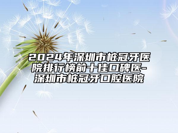 2024年深圳市桩冠牙医院排行榜前十佳口碑医-深圳市桩冠牙口腔医院