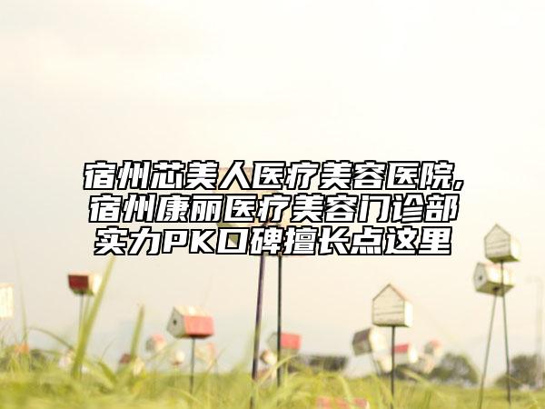 宿州芯美人医疗美容医院,宿州康丽医疗美容门诊部实力PK口碑擅长点这里