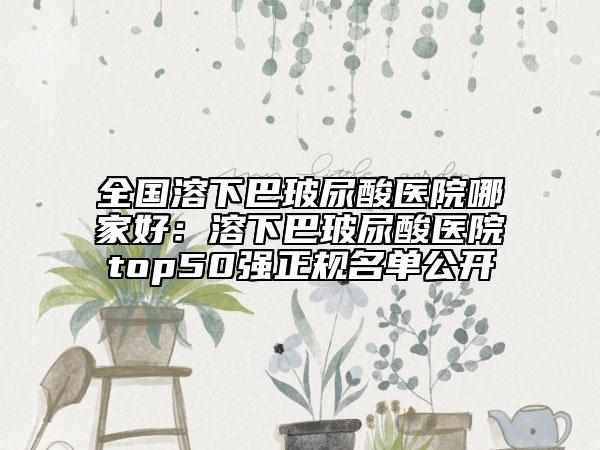 全国溶下巴玻尿酸医院哪家好：溶下巴玻尿酸医院top50强正规名单公开