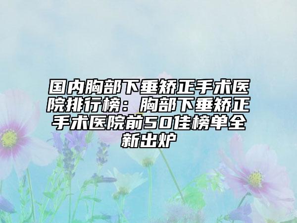 国内胸部下垂矫正手术医院排行榜：胸部下垂矫正手术医院前50佳榜单全新出炉