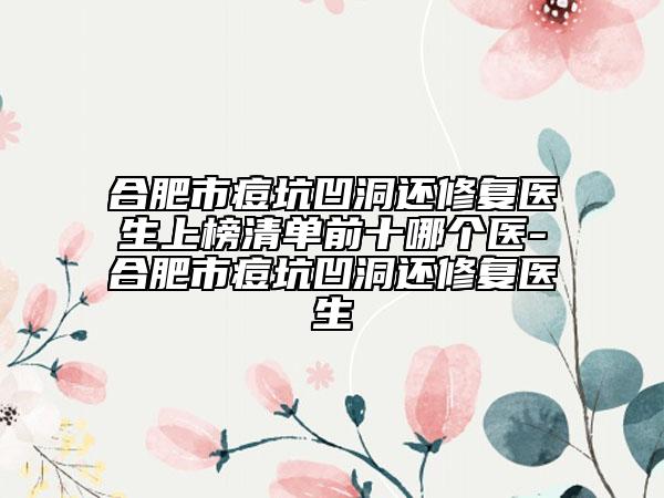 合肥市痘坑凹洞还修复医生上榜清单前十哪个医-合肥市痘坑凹洞还修复医生