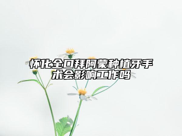 怀化全口拜阿蒙种植牙手术会影响工作吗