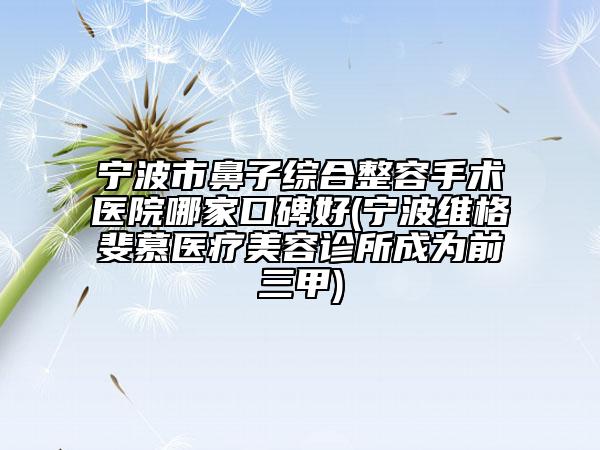 宁波市鼻子综合整容手术医院哪家口碑好(宁波维格斐慕医疗美容诊所成为前三甲)