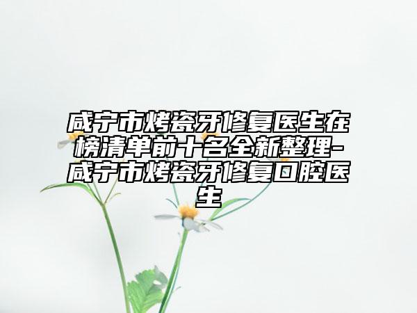 咸宁市烤瓷牙修复医生在榜清单前十名全新整理-咸宁市烤瓷牙修复口腔医生