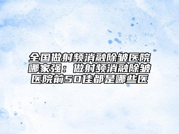 全国做射频消融除皱医院哪家强：做射频消融除皱医院前50佳都是哪些医