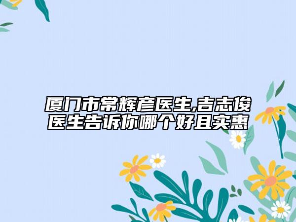 厦门市常辉彦医生,吉志俊医生告诉你哪个好且实惠