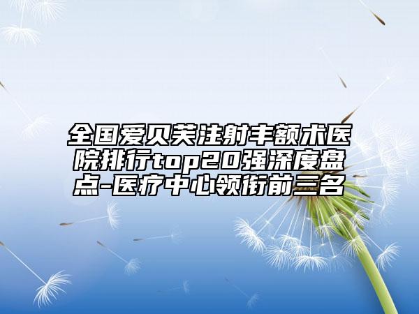 全国爱贝芙注射丰额术医院排行top20强深度盘点-医疗中心领衔前三名