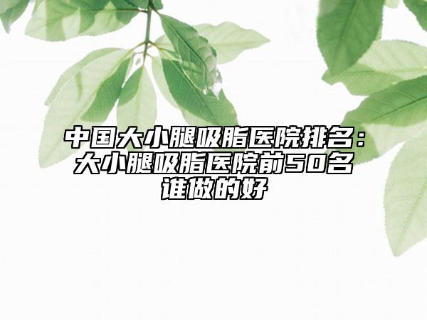 中国大小腿吸脂医院排名：大小腿吸脂医院前50名谁做的好