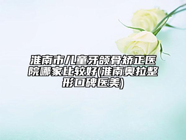 淮南市儿童牙颌骨矫正医院哪家比较好(淮南奥拉整形口碑医美)