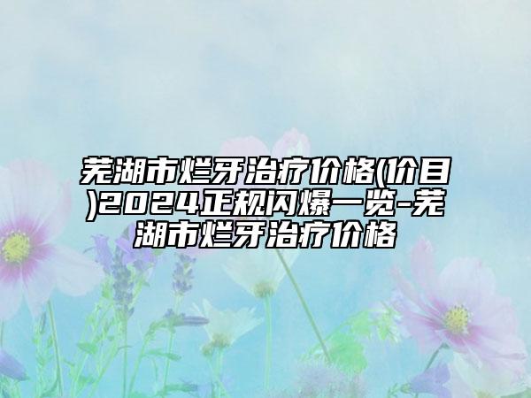 芜湖市烂牙治疗价格(价目)2024正规闪爆一览-芜湖市烂牙治疗价格