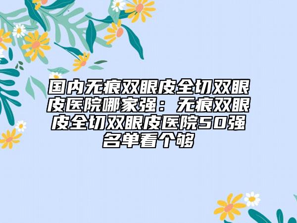 国内无痕双眼皮全切双眼皮医院哪家强：无痕双眼皮全切双眼皮医院50强名单看个够