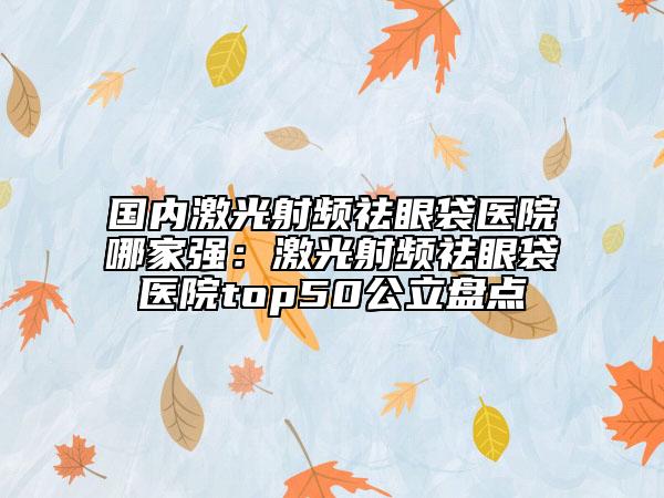 国内激光射频祛眼袋医院哪家强：激光射频祛眼袋医院top50公立盘点