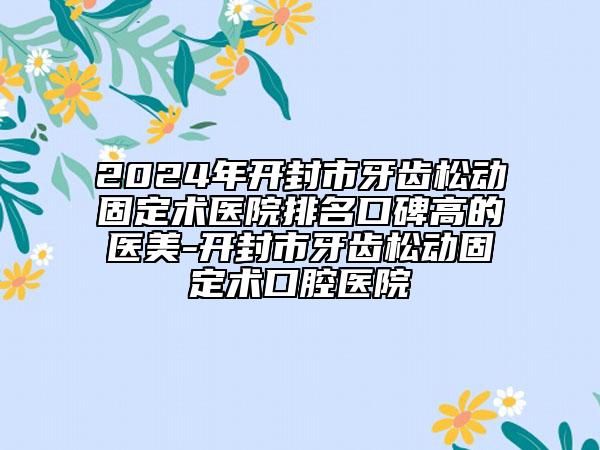 2024年开封市牙齿松动固定术医院排名口碑高的医美-开封市牙齿松动固定术口腔医院