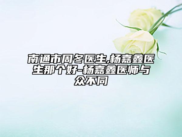 南通市周冬医生,杨嘉鑫医生那个好-杨嘉鑫医师与众不同