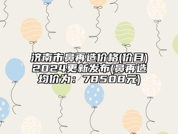 济南市鼻再造价格(价目)2024更新发布(鼻再造均价为：78508元)