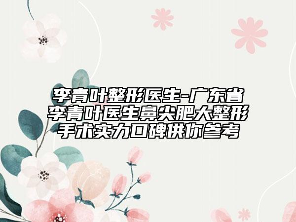 李青叶整形医生-广东省李青叶医生鼻尖肥大整形手术实力口碑供你参考