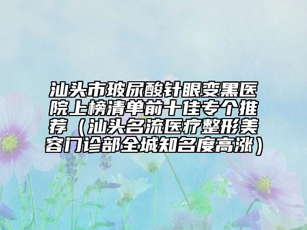 汕头市玻尿酸针眼变黑医院上榜清单前十佳专个推荐（汕头名流医疗整形美容门诊部全城知名度高涨）