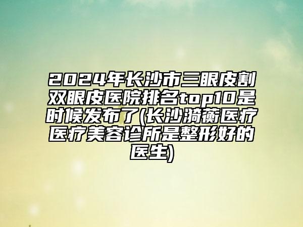 2024年长沙市三眼皮割双眼皮医院排名top10是时候发布了(长沙漪蘅医疗医疗美容诊所是整形好的医生)