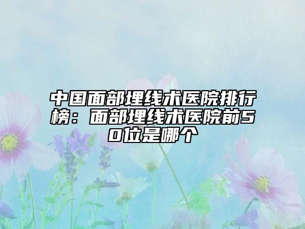 中国面部埋线术医院排行榜：面部埋线术医院前50位是哪个