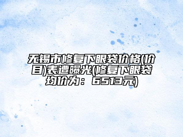 无锡市修复下眼袋价格(价目)表遭曝光(修复下眼袋均价为：6513元)