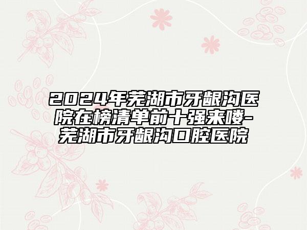 2024年芜湖市牙龈沟医院在榜清单前十强来喽-芜湖市牙龈沟口腔医院