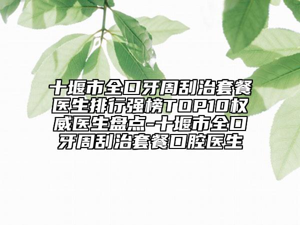 十堰市全口牙周刮治套餐医生排行强榜TOP10权威医生盘点-十堰市全口牙周刮治套餐口腔医生