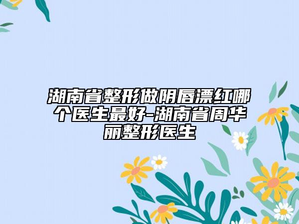 湖南省整形做阴唇漂红哪个医生最好-湖南省周华丽整形医生