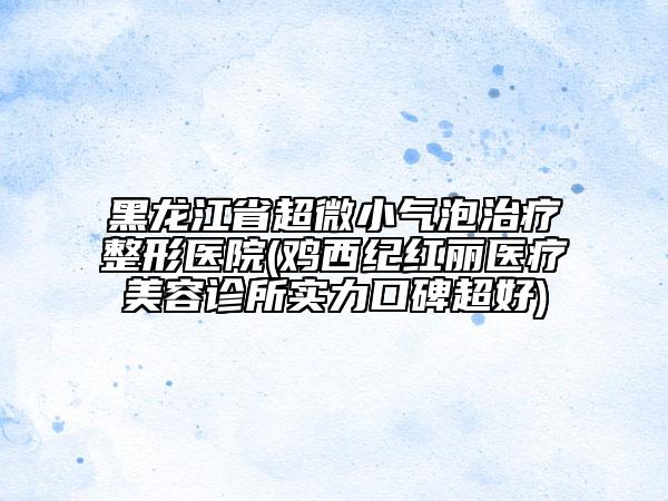 黑龙江省超微小气泡治疗整形医院(鸡西纪红丽医疗美容诊所实力口碑超好)