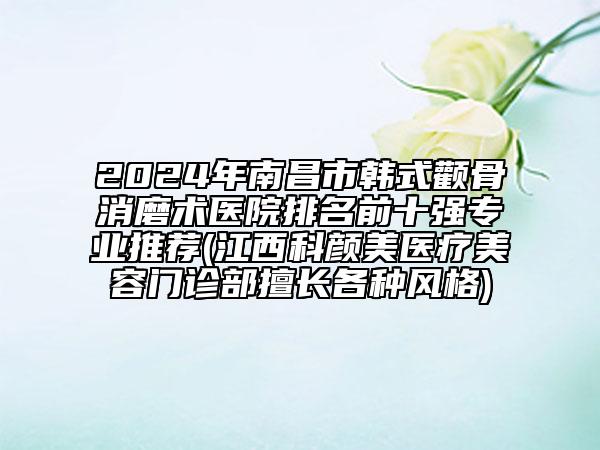 2024年南昌市韩式颧骨消磨术医院排名前十强专业推荐(江西科颜美医疗美容门诊部擅长各种风格)