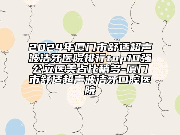 2024年厦门市舒适超声波洁牙医院排行top10强公立医美占比稍多-厦门市舒适超声波洁牙口腔医院