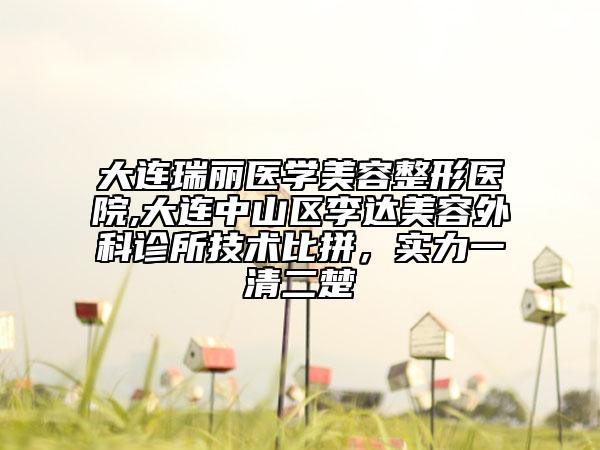 大连瑞丽医学美容整形医院,大连中山区李达美容外科诊所技术比拼，实力一清二楚