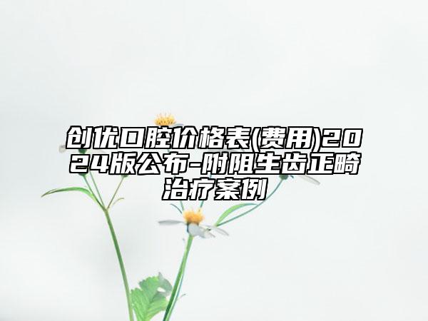 创优口腔价格表(费用)2024版公布-附阻生齿正畸治疗案例