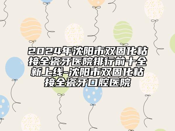 2024年沈阳市双固化粘接全瓷牙医院排行前十全新上线-沈阳市双固化粘接全瓷牙口腔医院