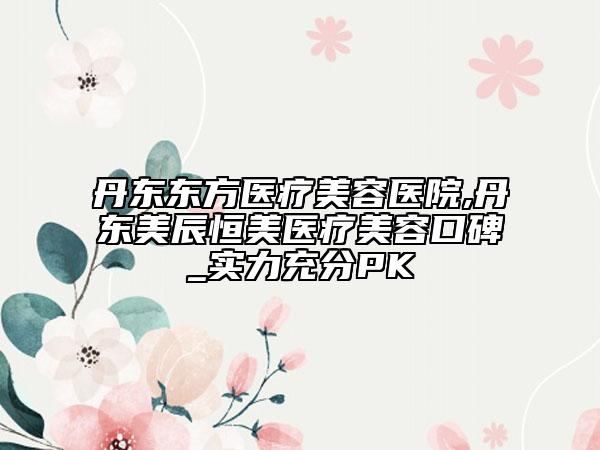 丹东东方医疗美容医院,丹东美辰恒美医疗美容口碑_实力充分PK