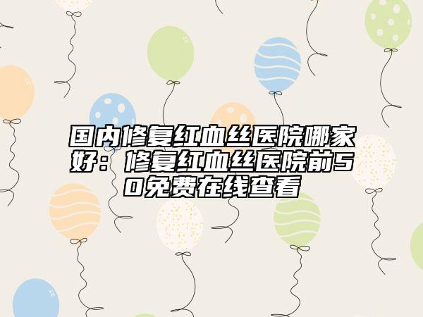 国内修复红血丝医院哪家好：修复红血丝医院前50免费在线查看