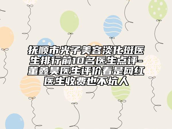 抚顺市光子美容淡化斑医生排行前10名医生点评-董鑫昊医生评价看是网红医生收费也不坑人