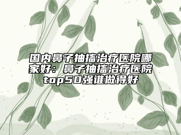 国内鼻子抽搐治疗医院哪家好：鼻子抽搐治疗医院top50强谁做得好