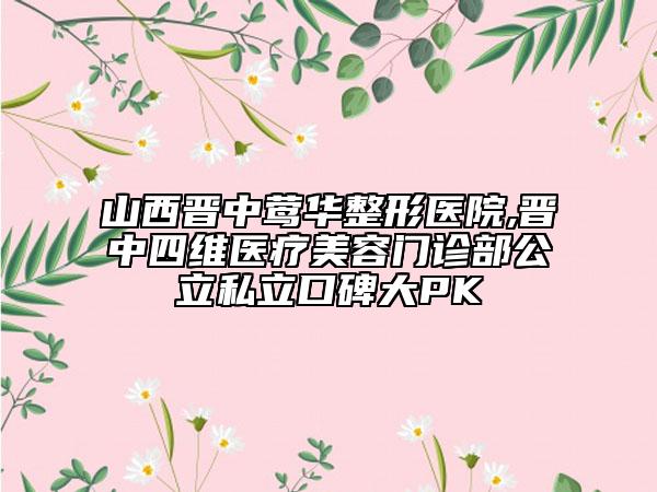 山西晋中莺华整形医院,晋中四维医疗美容门诊部公立私立口碑大PK